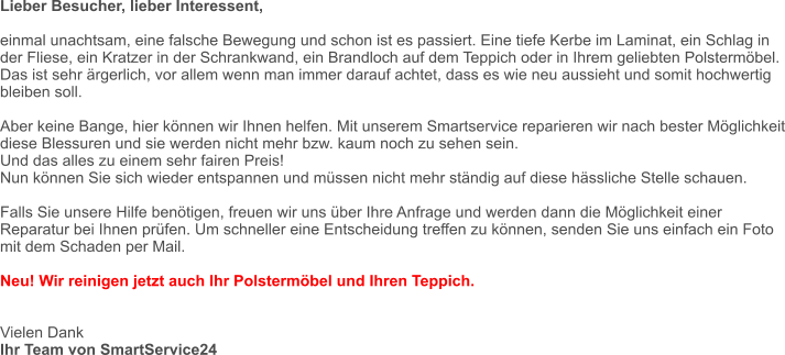 Lieber Besucher, lieber Interessent,  einmal unachtsam, eine falsche Bewegung und schon ist es passiert. Eine tiefe Kerbe im Laminat, ein Schlag in der Fliese, ein Kratzer in der Schrankwand, ein Brandloch auf dem Teppich oder in Ihrem geliebten Polstermöbel.  Das ist sehr ärgerlich, vor allem wenn man immer darauf achtet, dass es wie neu aussieht und somit hochwertig bleiben soll.  Aber keine Bange, hier können wir Ihnen helfen. Mit unserem Smartservice reparieren wir nach bester Möglichkeit diese Blessuren und sie werden nicht mehr bzw. kaum noch zu sehen sein. Und das alles zu einem sehr fairen Preis! Nun können Sie sich wieder entspannen und müssen nicht mehr ständig auf diese hässliche Stelle schauen.  Falls Sie unsere Hilfe benötigen, freuen wir uns über Ihre Anfrage und werden dann die Möglichkeit einer Reparatur bei Ihnen prüfen. Um schneller eine Entscheidung treffen zu können, senden Sie uns einfach ein Foto mit dem Schaden per Mail.  Neu! Wir reinigen jetzt auch Ihr Polstermöbel und Ihren Teppich.   Vielen Dank Ihr Team von SmartService24